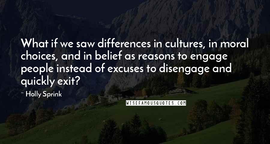 Holly Sprink Quotes: What if we saw differences in cultures, in moral choices, and in belief as reasons to engage people instead of excuses to disengage and quickly exit?