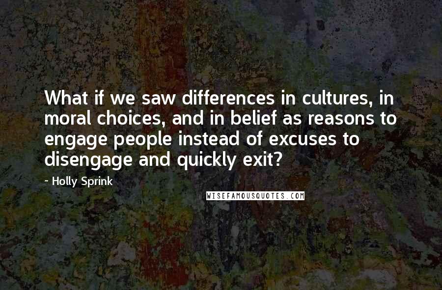 Holly Sprink Quotes: What if we saw differences in cultures, in moral choices, and in belief as reasons to engage people instead of excuses to disengage and quickly exit?