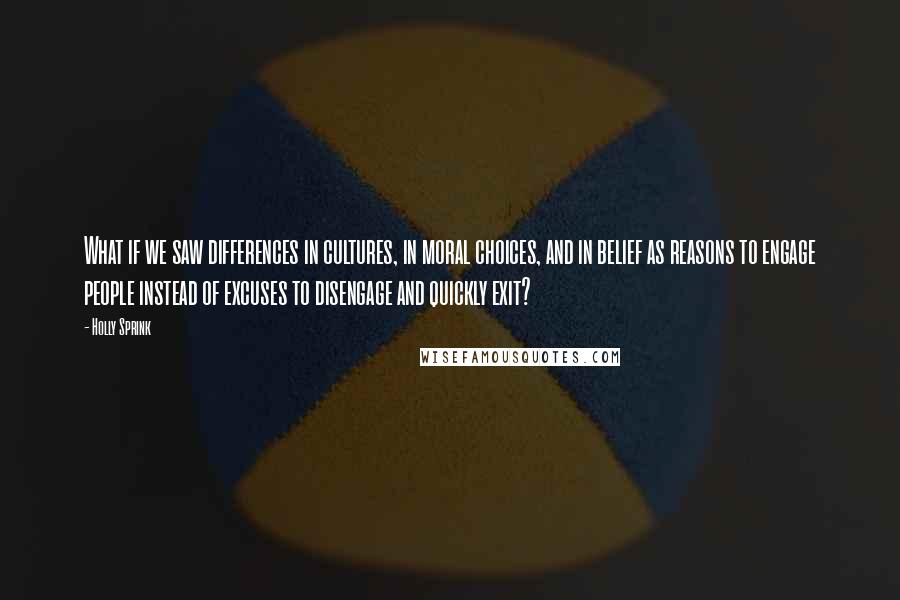 Holly Sprink Quotes: What if we saw differences in cultures, in moral choices, and in belief as reasons to engage people instead of excuses to disengage and quickly exit?