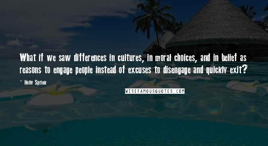 Holly Sprink Quotes: What if we saw differences in cultures, in moral choices, and in belief as reasons to engage people instead of excuses to disengage and quickly exit?