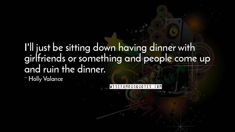 Holly Valance Quotes: I'll just be sitting down having dinner with girlfriends or something and people come up and ruin the dinner.