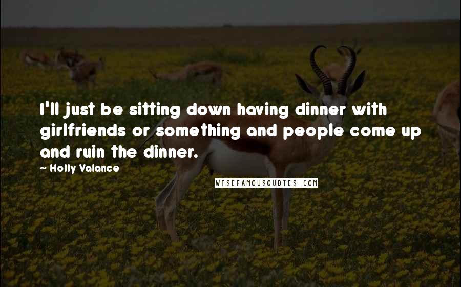 Holly Valance Quotes: I'll just be sitting down having dinner with girlfriends or something and people come up and ruin the dinner.