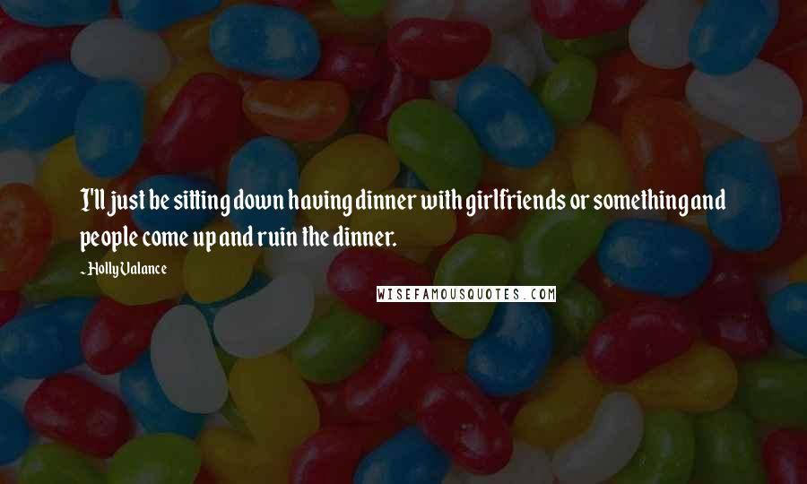 Holly Valance Quotes: I'll just be sitting down having dinner with girlfriends or something and people come up and ruin the dinner.