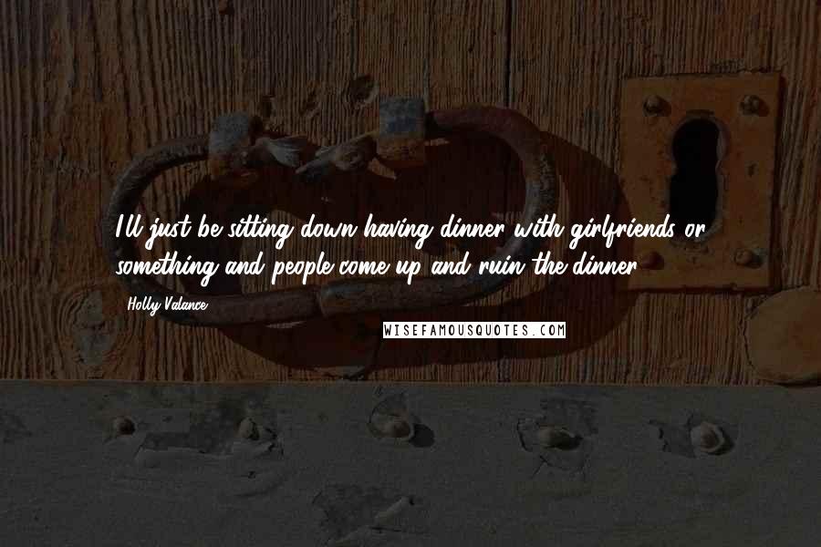 Holly Valance Quotes: I'll just be sitting down having dinner with girlfriends or something and people come up and ruin the dinner.