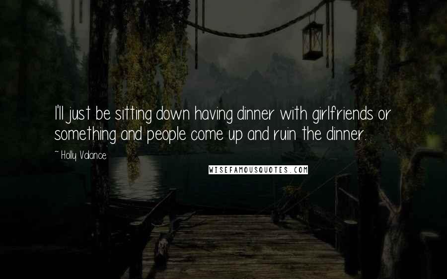 Holly Valance Quotes: I'll just be sitting down having dinner with girlfriends or something and people come up and ruin the dinner.