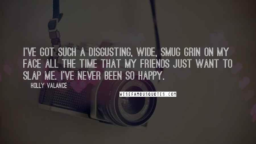 Holly Valance Quotes: I've got such a disgusting, wide, smug grin on my face all the time that my friends just want to slap me. I've never been so happy.