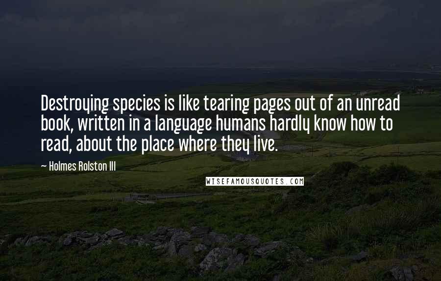 Holmes Rolston III Quotes: Destroying species is like tearing pages out of an unread book, written in a language humans hardly know how to read, about the place where they live.