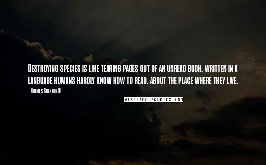 Holmes Rolston III Quotes: Destroying species is like tearing pages out of an unread book, written in a language humans hardly know how to read, about the place where they live.