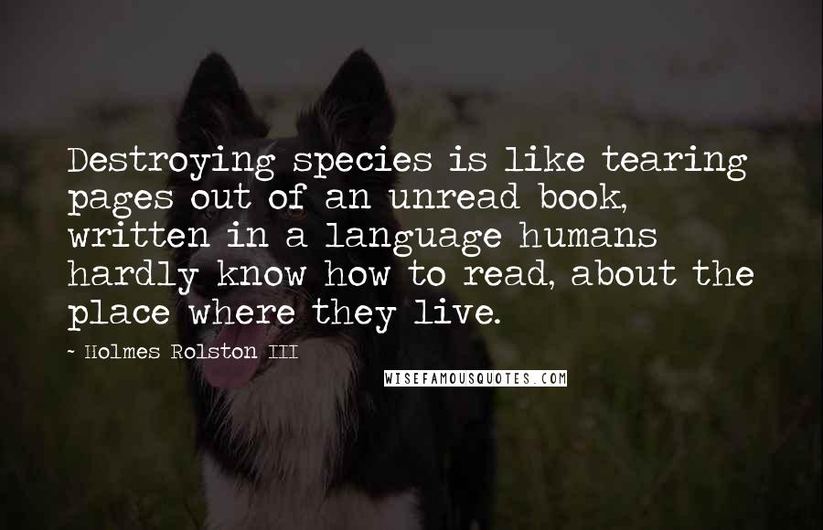 Holmes Rolston III Quotes: Destroying species is like tearing pages out of an unread book, written in a language humans hardly know how to read, about the place where they live.