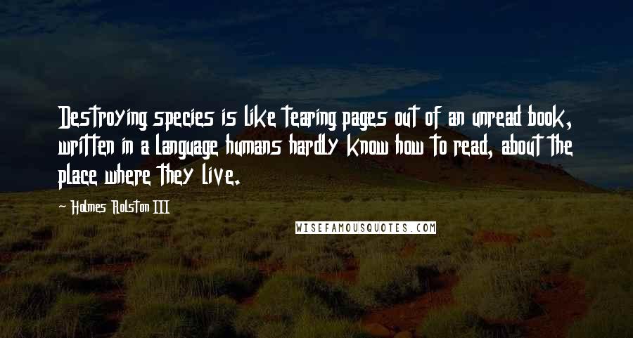 Holmes Rolston III Quotes: Destroying species is like tearing pages out of an unread book, written in a language humans hardly know how to read, about the place where they live.