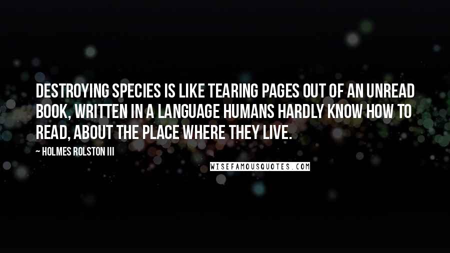 Holmes Rolston III Quotes: Destroying species is like tearing pages out of an unread book, written in a language humans hardly know how to read, about the place where they live.