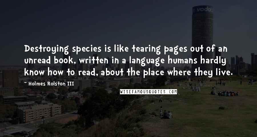 Holmes Rolston III Quotes: Destroying species is like tearing pages out of an unread book, written in a language humans hardly know how to read, about the place where they live.