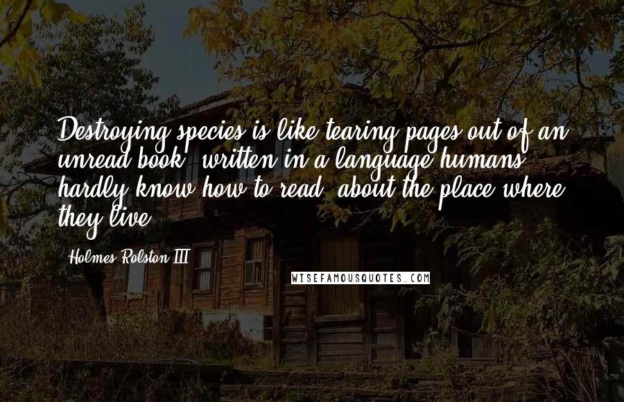 Holmes Rolston III Quotes: Destroying species is like tearing pages out of an unread book, written in a language humans hardly know how to read, about the place where they live.