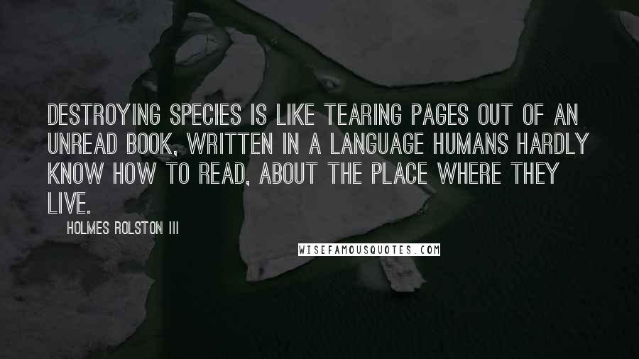 Holmes Rolston III Quotes: Destroying species is like tearing pages out of an unread book, written in a language humans hardly know how to read, about the place where they live.