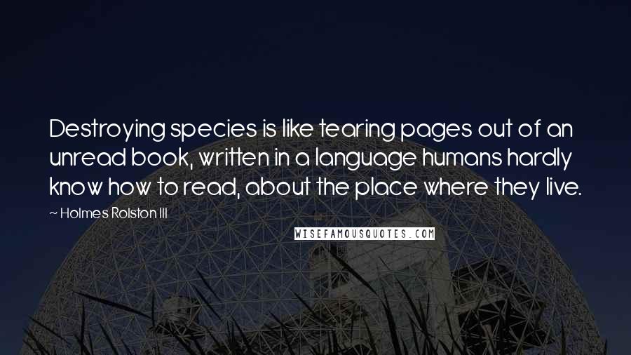 Holmes Rolston III Quotes: Destroying species is like tearing pages out of an unread book, written in a language humans hardly know how to read, about the place where they live.