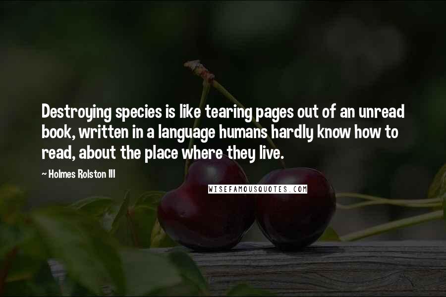 Holmes Rolston III Quotes: Destroying species is like tearing pages out of an unread book, written in a language humans hardly know how to read, about the place where they live.