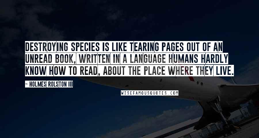 Holmes Rolston III Quotes: Destroying species is like tearing pages out of an unread book, written in a language humans hardly know how to read, about the place where they live.