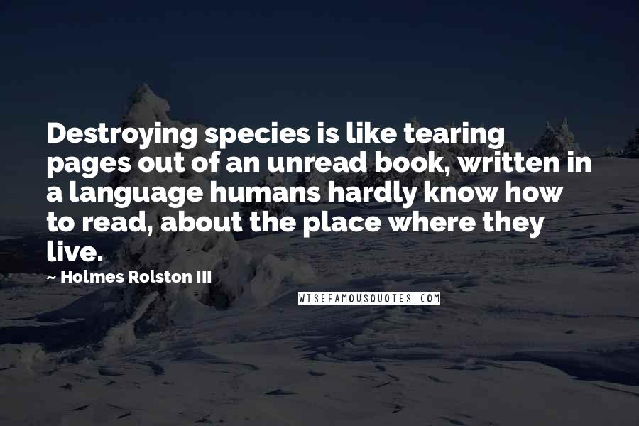 Holmes Rolston III Quotes: Destroying species is like tearing pages out of an unread book, written in a language humans hardly know how to read, about the place where they live.