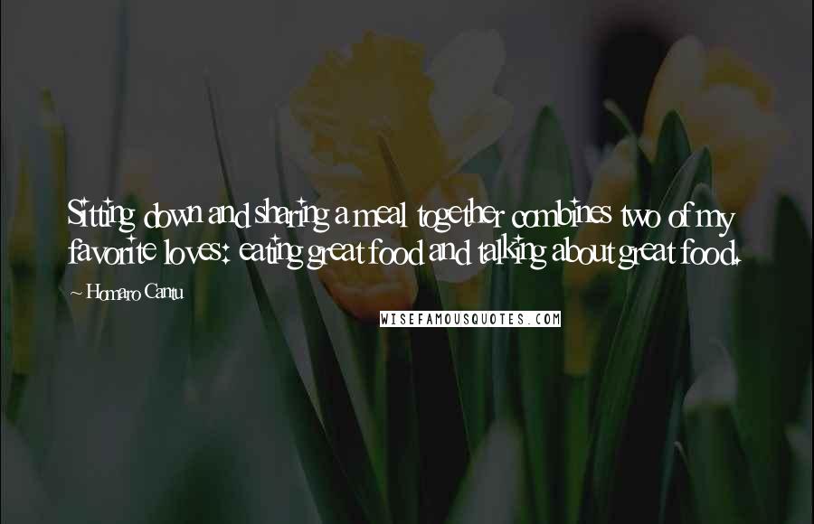 Homaro Cantu Quotes: Sitting down and sharing a meal together combines two of my favorite loves: eating great food and talking about great food.