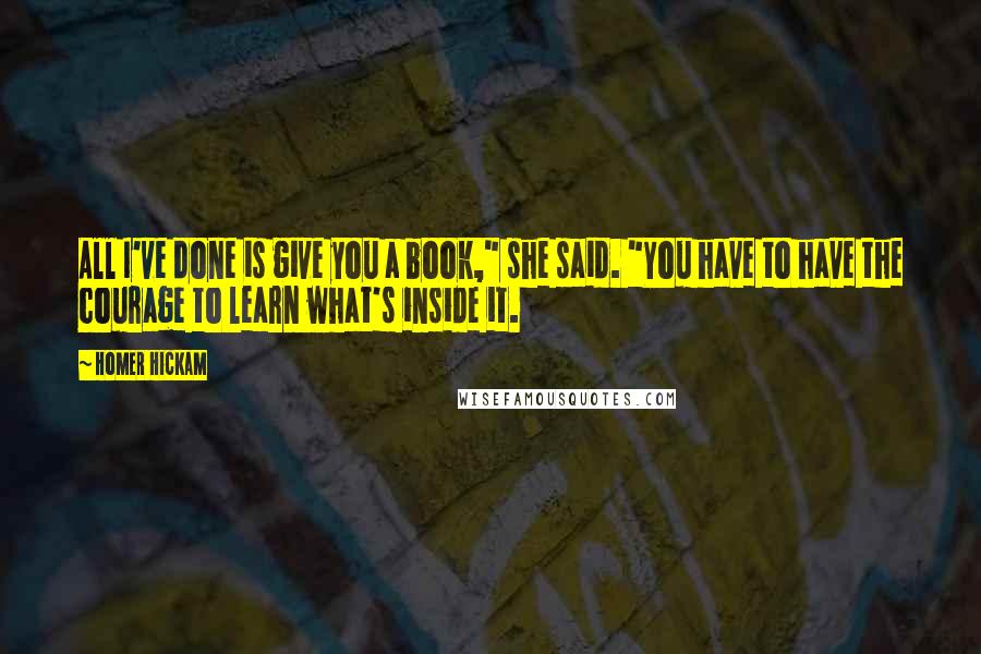 Homer Hickam Quotes: All I've done is give you a book," she said. "You have to have the courage to learn what's inside it.