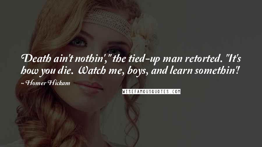 Homer Hickam Quotes: Death ain't nothin'," the tied-up man retorted. "It's how you die. Watch me, boys, and learn somethin'!