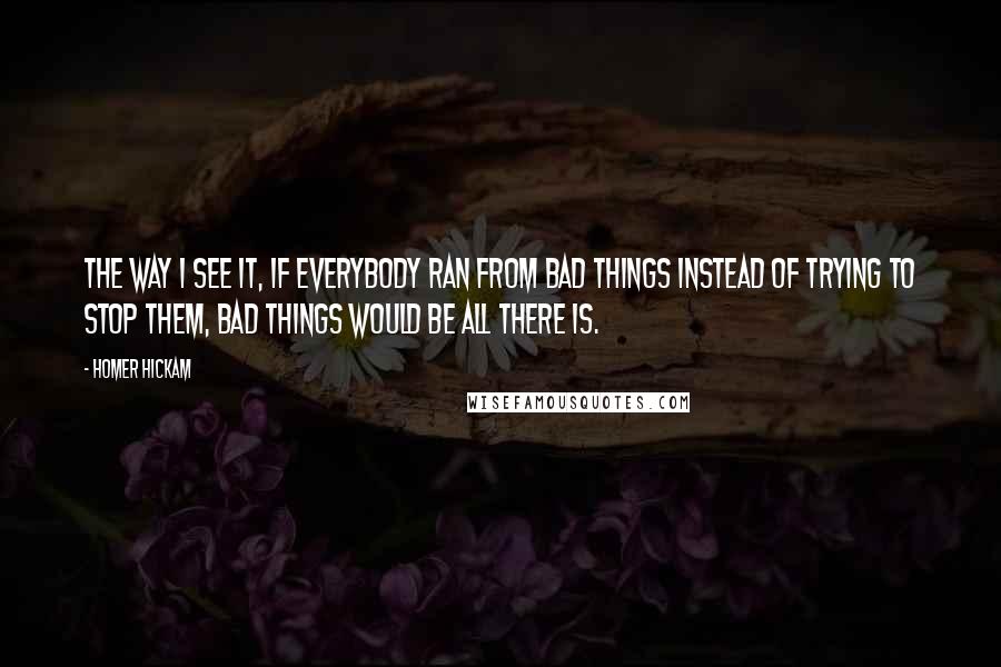 Homer Hickam Quotes: The way I see it, if everybody ran from bad things instead of trying to stop them, bad things would be all there is.