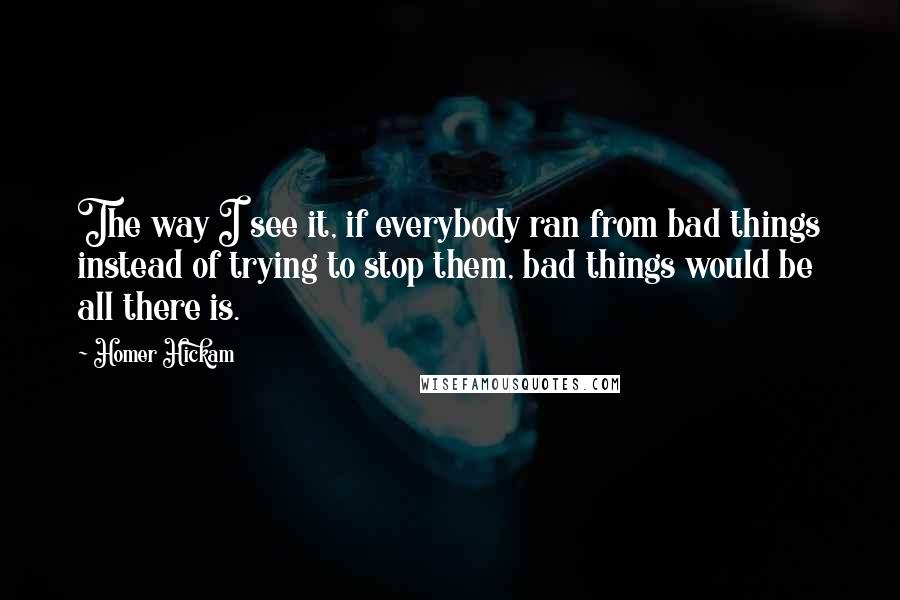 Homer Hickam Quotes: The way I see it, if everybody ran from bad things instead of trying to stop them, bad things would be all there is.