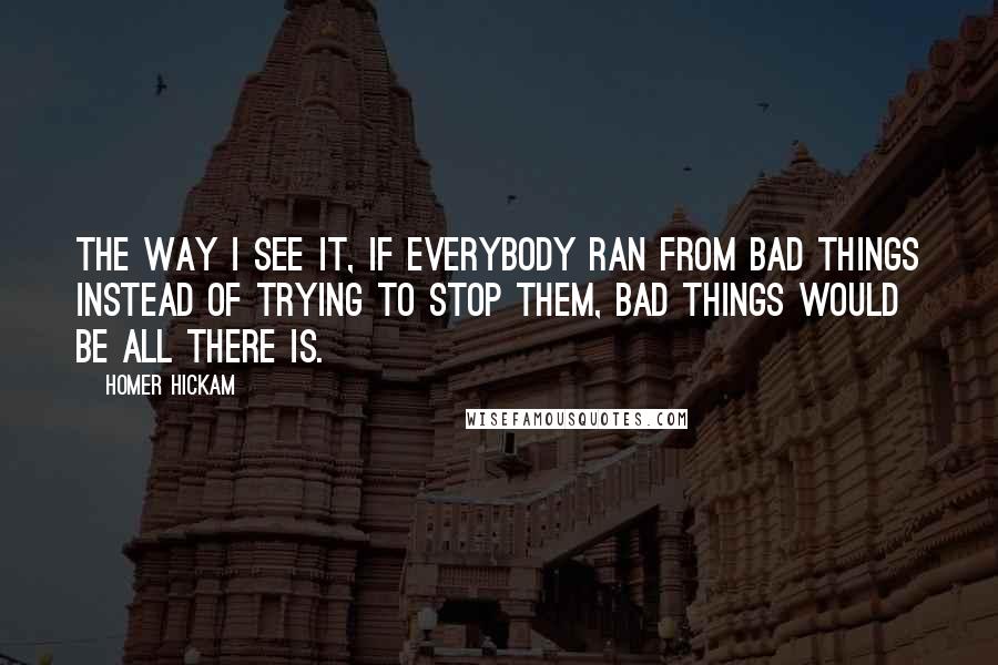 Homer Hickam Quotes: The way I see it, if everybody ran from bad things instead of trying to stop them, bad things would be all there is.