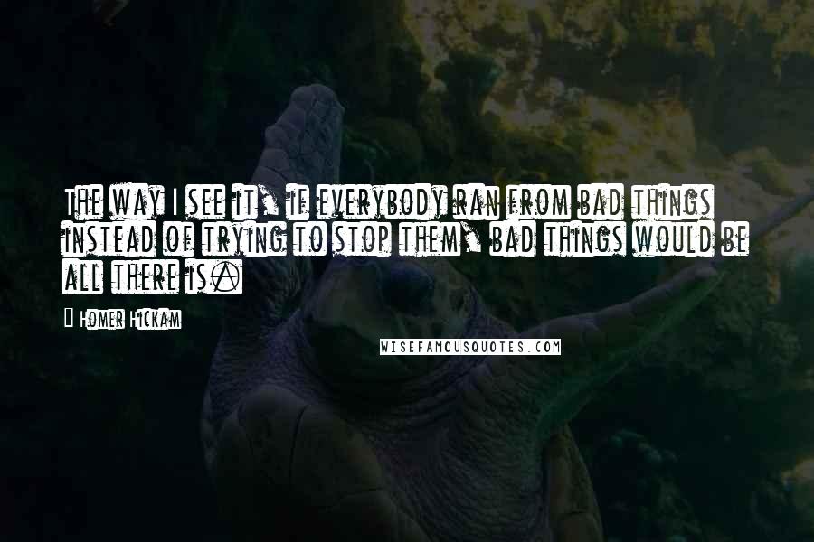 Homer Hickam Quotes: The way I see it, if everybody ran from bad things instead of trying to stop them, bad things would be all there is.