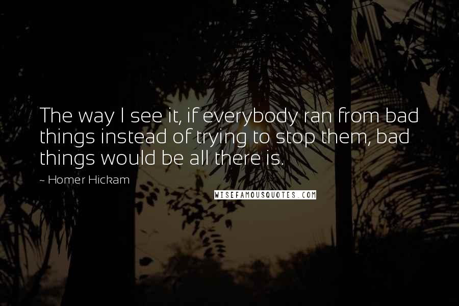 Homer Hickam Quotes: The way I see it, if everybody ran from bad things instead of trying to stop them, bad things would be all there is.