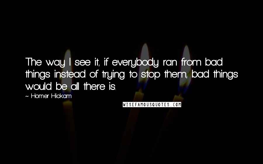 Homer Hickam Quotes: The way I see it, if everybody ran from bad things instead of trying to stop them, bad things would be all there is.