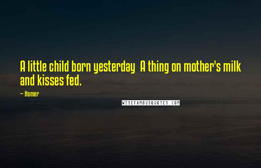 Homer Quotes: A little child born yesterday A thing on mother's milk and kisses fed.