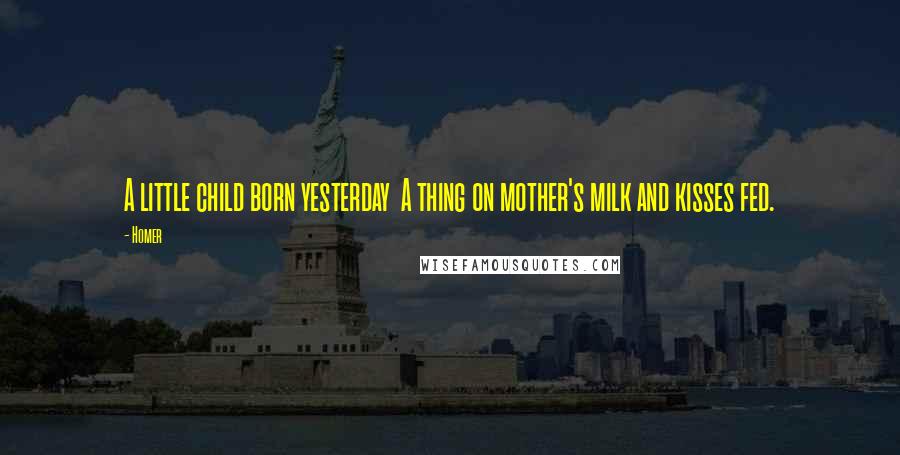 Homer Quotes: A little child born yesterday A thing on mother's milk and kisses fed.