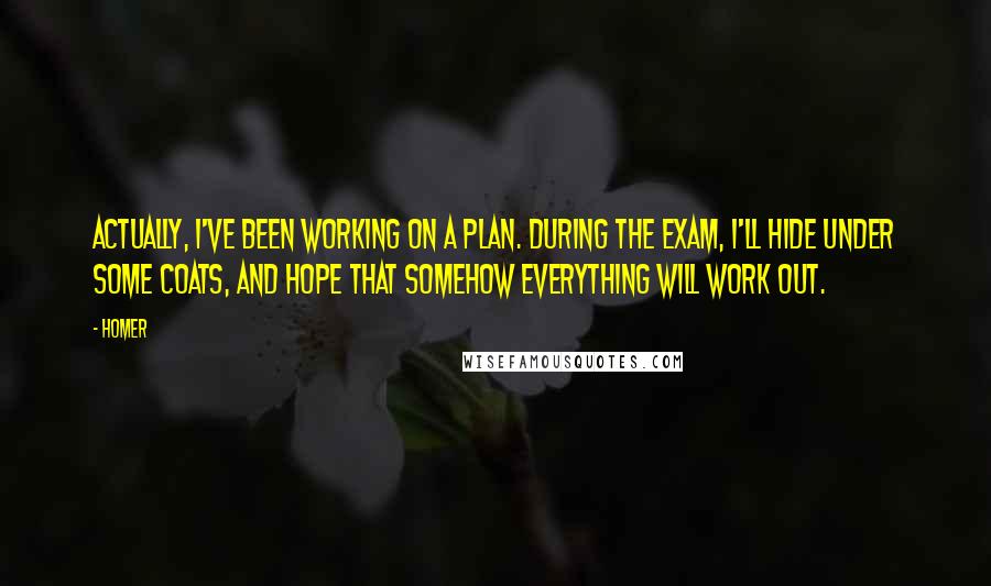 Homer Quotes: Actually, I've been working on a plan. During the exam, I'll hide under some coats, and hope that somehow everything will work out.