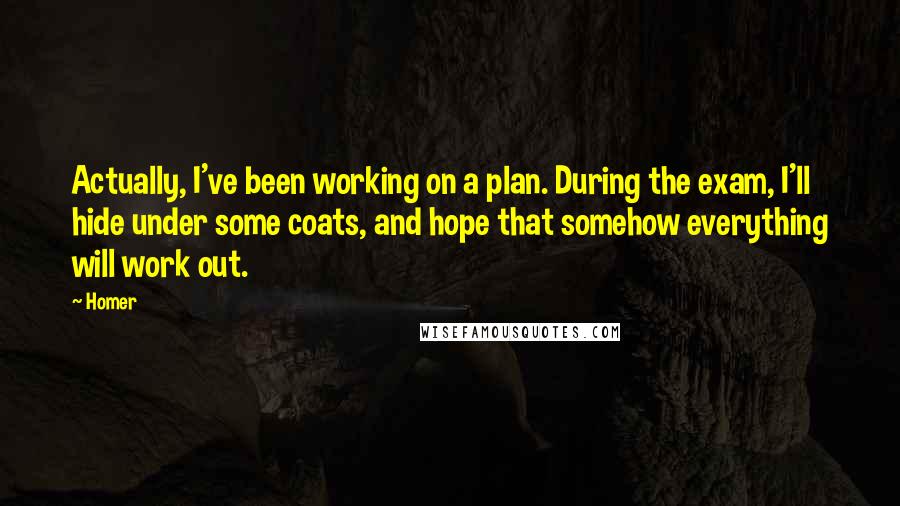 Homer Quotes: Actually, I've been working on a plan. During the exam, I'll hide under some coats, and hope that somehow everything will work out.