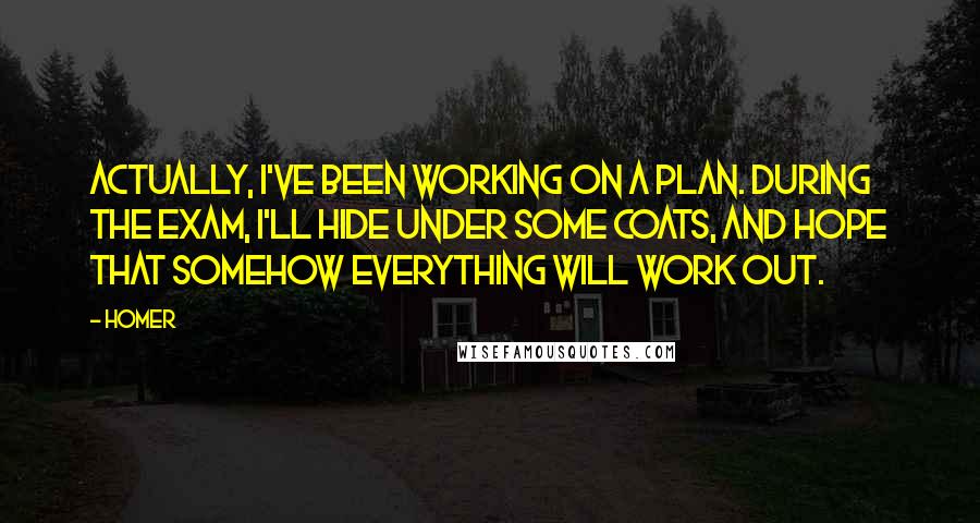 Homer Quotes: Actually, I've been working on a plan. During the exam, I'll hide under some coats, and hope that somehow everything will work out.