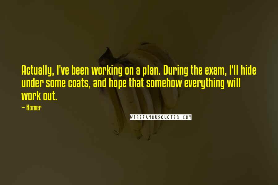 Homer Quotes: Actually, I've been working on a plan. During the exam, I'll hide under some coats, and hope that somehow everything will work out.