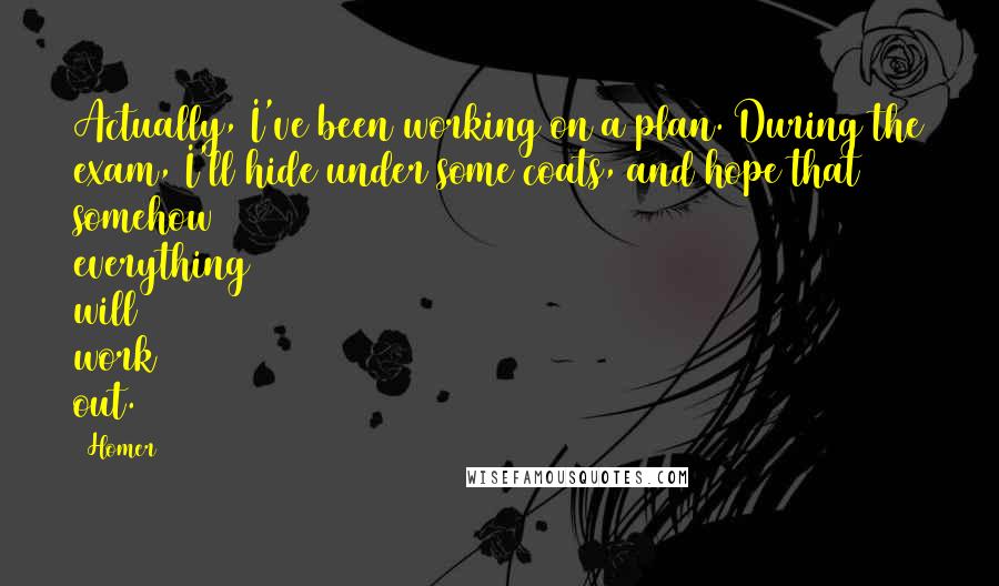 Homer Quotes: Actually, I've been working on a plan. During the exam, I'll hide under some coats, and hope that somehow everything will work out.