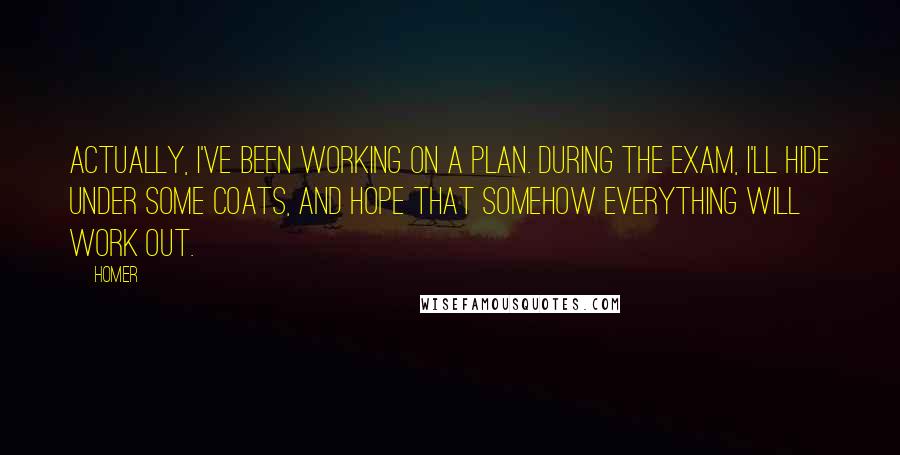 Homer Quotes: Actually, I've been working on a plan. During the exam, I'll hide under some coats, and hope that somehow everything will work out.