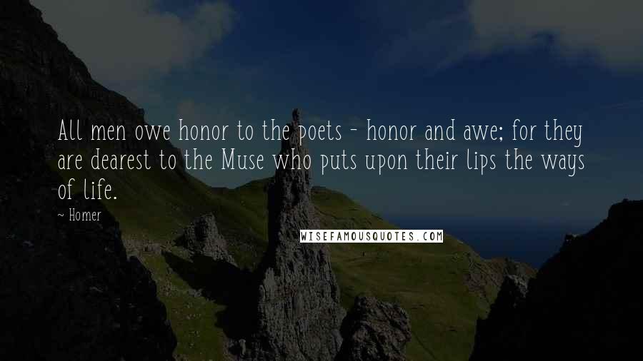 Homer Quotes: All men owe honor to the poets - honor and awe; for they are dearest to the Muse who puts upon their lips the ways of life.