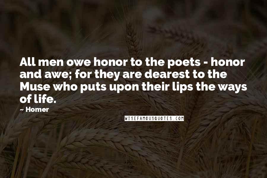 Homer Quotes: All men owe honor to the poets - honor and awe; for they are dearest to the Muse who puts upon their lips the ways of life.