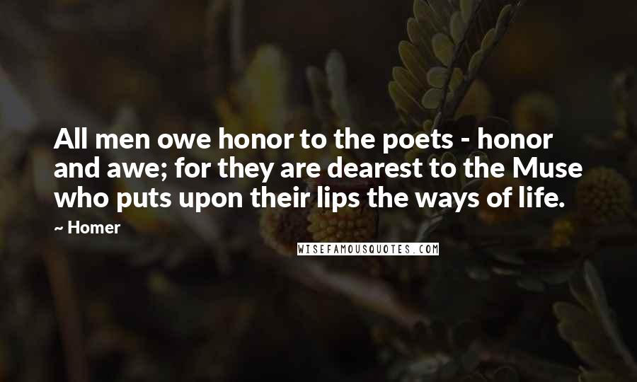 Homer Quotes: All men owe honor to the poets - honor and awe; for they are dearest to the Muse who puts upon their lips the ways of life.