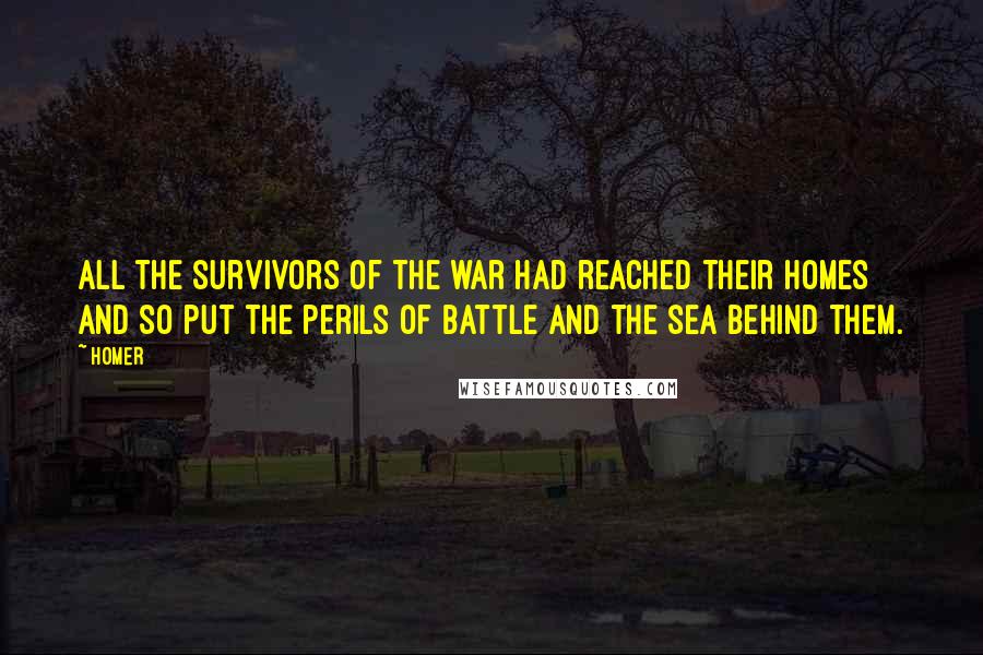Homer Quotes: All the survivors of the war had reached their homes and so put the perils of battle and the sea behind them.