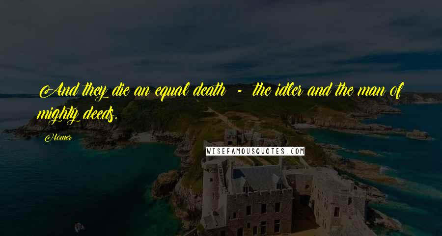 Homer Quotes: And they die an equal death - the idler and the man of mighty deeds.