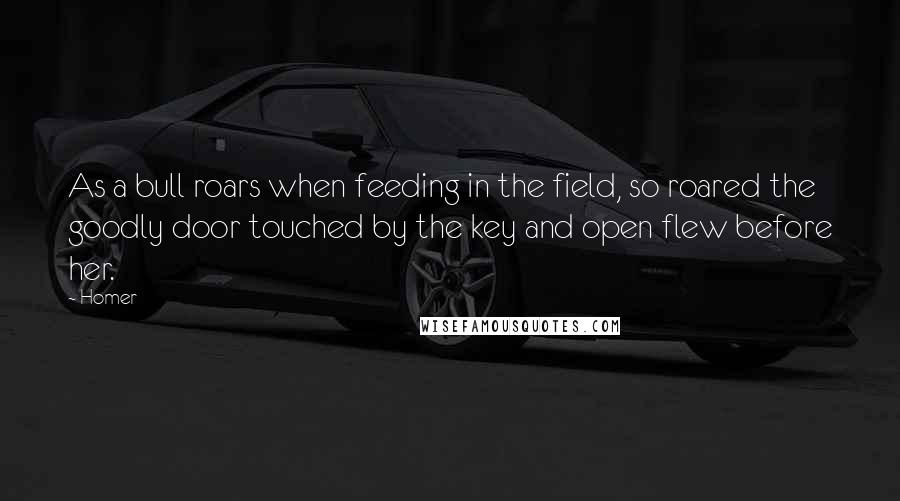 Homer Quotes: As a bull roars when feeding in the field, so roared the goodly door touched by the key and open flew before her.