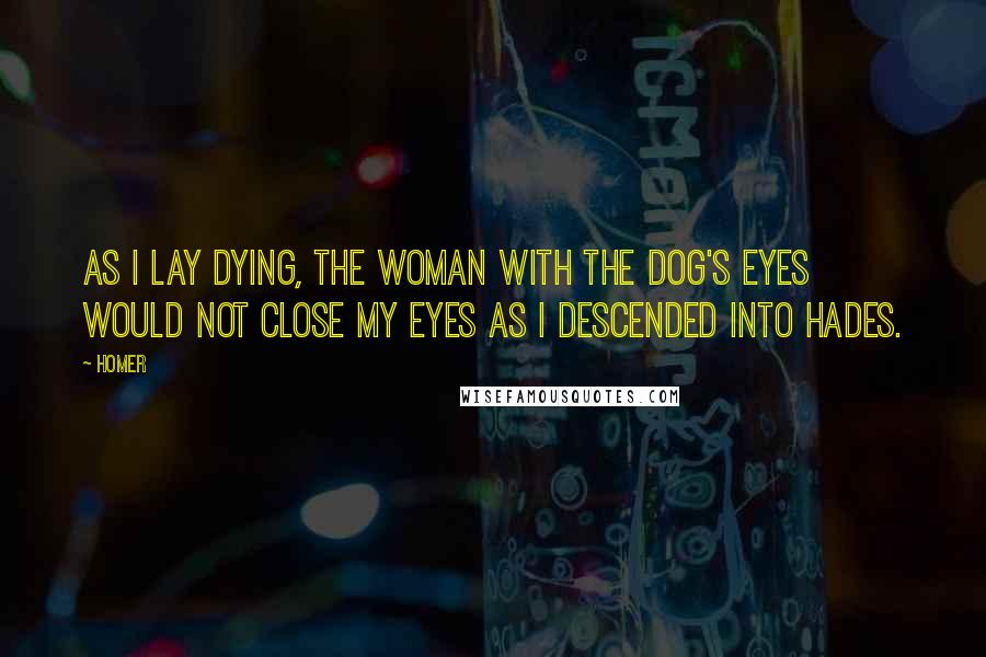Homer Quotes: As I lay dying, the woman with the dog's eyes would not close my eyes as I descended into Hades.