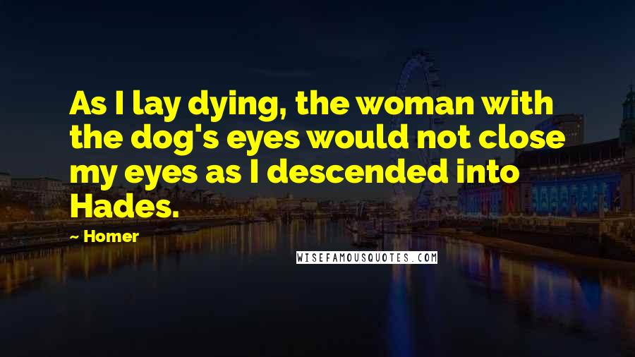 Homer Quotes: As I lay dying, the woman with the dog's eyes would not close my eyes as I descended into Hades.