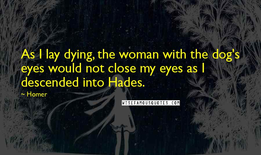 Homer Quotes: As I lay dying, the woman with the dog's eyes would not close my eyes as I descended into Hades.