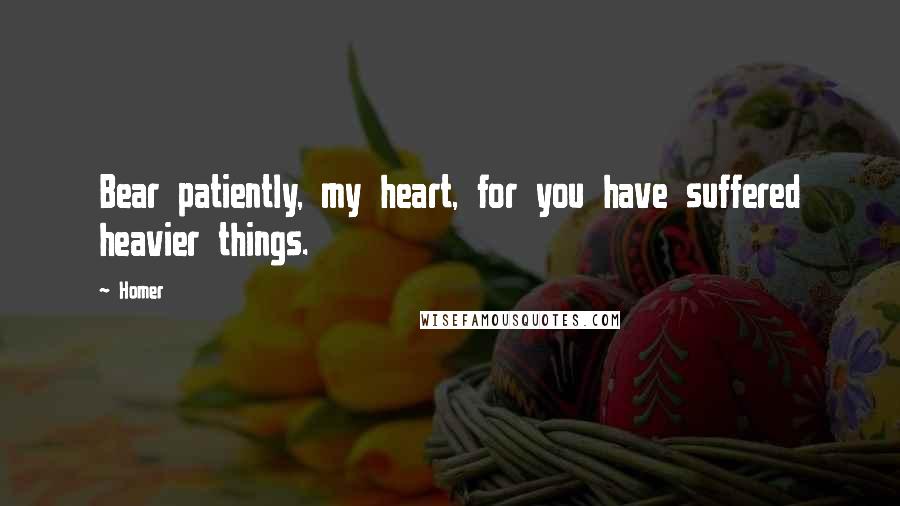 Homer Quotes: Bear patiently, my heart, for you have suffered heavier things.