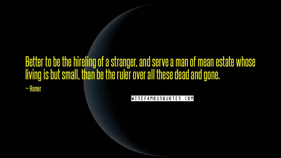 Homer Quotes: Better to be the hireling of a stranger, and serve a man of mean estate whose living is but small, than be the ruler over all these dead and gone.